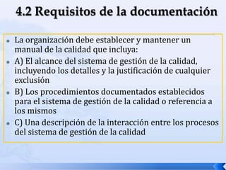 La organización debe establecer y mantener un
manual de la calidad que incluya:
 A) El alcance del sistema de gestión de la calidad,
incluyendo los detalles y la justificación de cualquier
exclusión
 B) Los procedimientos documentados establecidos
para el sistema de gestión de la calidad o referencia a
los mismos
 C) Una descripción de la interacción entre los procesos
del sistema de gestión de la calidad
 