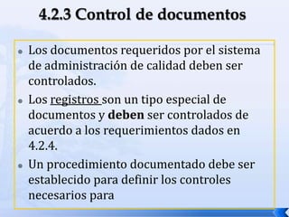  Los documentos requeridos por el sistema
de administración de calidad deben ser
controlados.
 Los registros son un tipo especial de
documentos y deben ser controlados de
acuerdo a los requerimientos dados en
4.2.4.
 Un procedimiento documentado debe ser
establecido para definir los controles
necesarios para
 