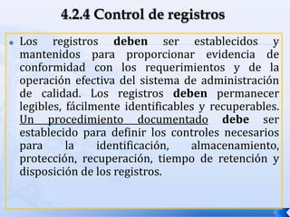  Los registros deben ser establecidos y
mantenidos para proporcionar evidencia de
conformidad con los requerimientos y de la
operación efectiva del sistema de administración
de calidad. Los registros deben permanecer
legibles, fácilmente identificables y recuperables.
Un procedimiento documentado debe ser
establecido para definir los controles necesarios
para la identificación, almacenamiento,
protección, recuperación, tiempo de retención y
disposición de los registros.
 