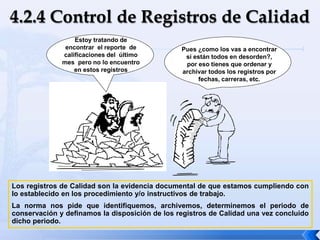 Estoy tratando de
encontrar el reporte de
calificaciones del último
mes pero no lo encuentro
en estos registros
Pues ¿como los vas a encontrar
si están todos en desorden?,
por eso tienes que ordenar y
archivar todos los registros por
fechas, carreras, etc.
Los registros de Calidad son la evidencia documental de que estamos cumpliendo con
lo establecido en los procedimiento y/o instructivos de trabajo.
La norma nos pide que identifiquemos, archivemos, determinemos el periodo de
conservación y definamos la disposición de los registros de Calidad una vez concluido
dicho periodo.
 