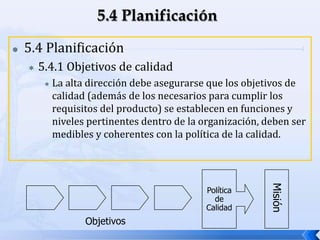 Política
de
Calidad
 5.4 Planificación
 5.4.1 Objetivos de calidad
 La alta dirección debe asegurarse que los objetivos de
calidad (además de los necesarios para cumplir los
requisitos del producto) se establecen en funciones y
niveles pertinentes dentro de la organización, deben ser
medibles y coherentes con la política de la calidad.
 