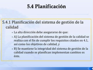 5.4.1 Planificación del sistema de gestión de la
calidad
 La alta dirección debe asegurarse de que:
 A) La planificación del sistema de gestión de la calidad se
realiza con el fin de cumplir los requisitos citados en 4.1,
así como los objetivos de calidad, y
 B) Se mantiene la integridad del sistema de gestión de la
calidad cuando se planifican implementan cambios es
éste.
 