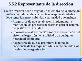 La alta dirección debe designar un miembro de la dirección
quién, con independencia de otras responsabilidades,
debe tener la responsabilidad y autoridad que incluya:
 Asegurarse de que establecen, implementan y
mantienen los procesos necesarios para el sistema
de gestión de la calidad
 Informar a la alta dirección sobre el desempeño del
sistema de gestión de la calidad y de cualquier
necesidad de mejora
 Asegurarse de que se promueva la toma de
conciencia de los requisitos del cliente en todos los
niveles de la organización
 