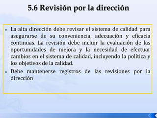 La alta dirección debe revisar el sistema de calidad para
asegurarse de su conveniencia, adecuación y eficacia
continuas. La revisión debe incluir la evaluación de las
oportunidades de mejora y la necesidad de efectuar
cambios en el sistema de calidad, incluyendo la política y
los objetivos de la calidad.
 Debe mantenerse registros de las revisiones por la
dirección
 