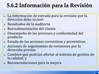  La información de entrada para la revisión por la
dirección debe incluir:
 Resultados de la auditoria
 Retroalimentación del cliente
 Desempeño de los procesos y conformidad del
producto
 Estado de las acciones correctivas y preventivas
 Acciones de seguimiento de revisiones por la
dirección previas
 Cambios que podrían afectar al sistema de gestión de
la calidad; y
 Recomendaciones para la mejora
 