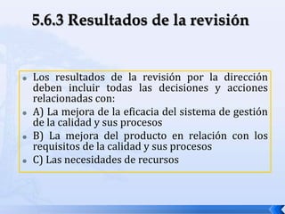  Los resultados de la revisión por la dirección
deben incluir todas las decisiones y acciones
relacionadas con:
 A) La mejora de la eficacia del sistema de gestión
de la calidad y sus procesos
 B) La mejora del producto en relación con los
requisitos de la calidad y sus procesos
 C) Las necesidades de recursos
 
