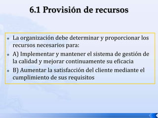  La organización debe determinar y proporcionar los
recursos necesarios para:
 A) Implementar y mantener el sistema de gestión de
la calidad y mejorar continuamente su eficacia
 B) Aumentar la satisfacción del cliente mediante el
cumplimiento de sus requisitos
 