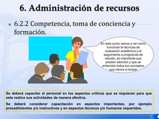  6.2.2 Competencia, toma de conciencia y
formación.
Se deberá capacitar al personal en los aspectos críticos que se requieran para que
este realice sus actividades de manera efectiva.
Se deberá considerar capacitación en aspectos importantes, por ejemplo
procedimientos y/o instructivos y en aspectos técnicos y/o humanos requeridos.
En este curso vamos a ver como
funcionan la técnicas de
evaluación académica y el
seguimiento a programas de
estudio, es importante que
presten atención y que se
entiendan todos los conceptos
que vamos a revisar
 