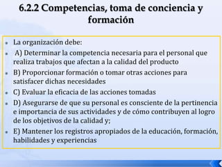  La organización debe:
 A) Determinar la competencia necesaria para el personal que
realiza trabajos que afectan a la calidad del producto
 B) Proporcionar formación o tomar otras acciones para
satisfacer dichas necesidades
 C) Evaluar la eficacia de las acciones tomadas
 D) Asegurarse de que su personal es consciente de la pertinencia
e importancia de sus actividades y de cómo contribuyen al logro
de los objetivos de la calidad y;
 E) Mantener los registros apropiados de la educación, formación,
habilidades y experiencias
 