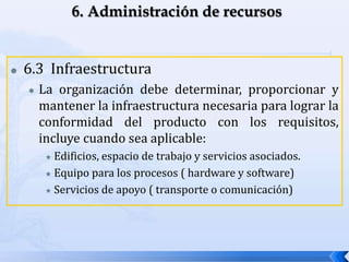  6.3 Infraestructura
 La organización debe determinar, proporcionar y
mantener la infraestructura necesaria para lograr la
conformidad del producto con los requisitos,
incluye cuando sea aplicable:
 Edificios, espacio de trabajo y servicios asociados.
 Equipo para los procesos ( hardware y software)
 Servicios de apoyo ( transporte o comunicación)
 