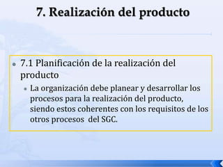  7.1 Planificación de la realización del
producto
 La organización debe planear y desarrollar los
procesos para la realización del producto,
siendo estos coherentes con los requisitos de los
otros procesos del SGC.
 