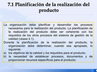 La organización debe planificar y desarrollar los procesos
necesarios para la realización del producto. La planificación de
la realización del producto debe ser coherente con los
requisitos de los otros procesos del sistema de gestión de la
calidad (véase 4.1).
Durante la planificación de la realización del producto, la
organización debe determinar, cuando sea apropiado, lo
siguiente:
a) los objetivos de la calidad y los requisitos para el producto;
b) la necesidad de establecer procesos, documentos y de
proporcionar recursos específicos para el producto;
 