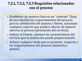  Establecer de manera clara en un “contrato” (hoja
de inscripción) los requerimientos del proceso
para la satisfacción del alumno/ cliente, aclarando
cualquier aspecto que pudiera afectar de manera
adversa al proceso (prestación del servicio)
 Indicar al Cliente /alumno las características del
servicio que la institución puede proporcionarle.
 Aclarar cualquier duda que se presente respecto a
los requerimientos del proceso (atención a
quejas).
 