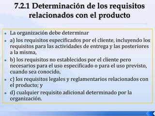  La organización debe determinar
 a) los requisitos especificados por el cliente, incluyendo los
requisitos para las actividades de entrega y las posteriores
a la misma,
 b) los requisitos no establecidos por el cliente pero
necesarios para el uso especificado o para el uso previsto,
cuando sea conocido,
 c) los requisitos legales y reglamentarios relacionados con
el producto; y
 d) cualquier requisito adicional determinado por la
organización.
 