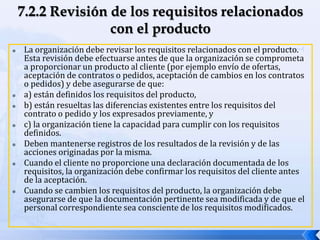  La organización debe revisar los requisitos relacionados con el producto.
Esta revisión debe efectuarse antes de que la organización se comprometa
a proporcionar un producto al cliente (por ejemplo envío de ofertas,
aceptación de contratos o pedidos, aceptación de cambios en los contratos
o pedidos) y debe asegurarse de que:
 a) están definidos los requisitos del producto,
 b) están resueltas las diferencias existentes entre los requisitos del
contrato o pedido y los expresados previamente, y
 c) la organización tiene la capacidad para cumplir con los requisitos
definidos.
 Deben mantenerse registros de los resultados de la revisión y de las
acciones originadas por la misma.
 Cuando el cliente no proporcione una declaración documentada de los
requisitos, la organización debe confirmar los requisitos del cliente antes
de la aceptación.
 Cuando se cambien los requisitos del producto, la organización debe
asegurarse de que la documentación pertinente sea modificada y de que el
personal correspondiente sea consciente de los requisitos modificados.
 