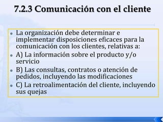  La organización debe determinar e
implementar disposiciones eficaces para la
comunicación con los clientes, relativas a:
 A) La información sobre el producto y/o
servicio
 B) Las consultas, contratos o atención de
pedidos, incluyendo las modificaciones
 C) La retroalimentación del cliente, incluyendo
sus quejas
 