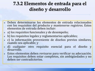  Deben determinarse los elementos de entrada relacionados
con los requisitos del producto y mantenerse registros. Estos
elementos de entrada deben incluir:
 a) los requisitos funcionales y de desempeño;
 b) los requisitos legales y reglamentarios aplicables;
 c) la información proveniente de diseños previos similares,
cuando sea aplicable; y
 d) cualquier otro requisito esencial para el diseño y
desarrollo.
 Estos elementos deben revisarse para verificar su adecuación.
Los requisitos deben estar completos, sin ambigüedades y no
deben ser contradictorios.
 