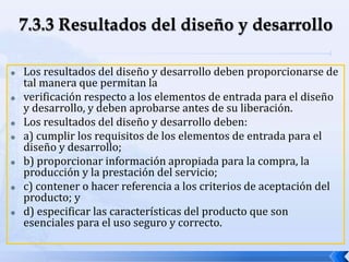  Los resultados del diseño y desarrollo deben proporcionarse de
tal manera que permitan la
 verificación respecto a los elementos de entrada para el diseño
y desarrollo, y deben aprobarse antes de su liberación.
 Los resultados del diseño y desarrollo deben:
 a) cumplir los requisitos de los elementos de entrada para el
diseño y desarrollo;
 b) proporcionar información apropiada para la compra, la
producción y la prestación del servicio;
 c) contener o hacer referencia a los criterios de aceptación del
producto; y
 d) especificar las características del producto que son
esenciales para el uso seguro y correcto.
 