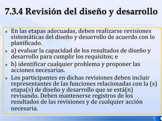  En las etapas adecuadas, deben realizarse revisiones
sistemáticas del diseño y desarrollo de acuerdo con lo
planificado.
 a) evaluar la capacidad de los resultados de diseño y
desarrollo para cumplir los requisitos; e
 b) identificar cualquier problema y proponer las
acciones necesarias.
 Los participantes en dichas revisiones deben incluir
representantes de las funciones relacionadas con la (s)
etapa(s) de diseño y desarrollo que se está(n)
revisando. Deben mantenerse registros de los
resultados de las revisiones y de cualquier acción
necesaria.
 
