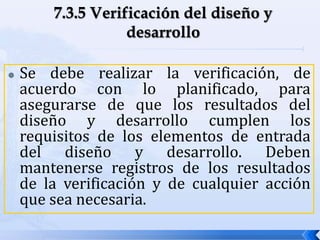  Se debe realizar la verificación, de
acuerdo con lo planificado, para
asegurarse de que los resultados del
diseño y desarrollo cumplen los
requisitos de los elementos de entrada
del diseño y desarrollo. Deben
mantenerse registros de los resultados
de la verificación y de cualquier acción
que sea necesaria.
 