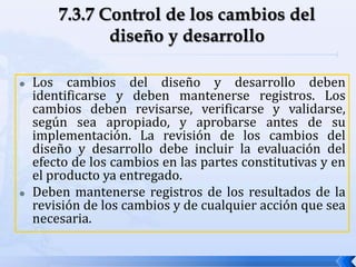  Los cambios del diseño y desarrollo deben
identificarse y deben mantenerse registros. Los
cambios deben revisarse, verificarse y validarse,
según sea apropiado, y aprobarse antes de su
implementación. La revisión de los cambios del
diseño y desarrollo debe incluir la evaluación del
efecto de los cambios en las partes constitutivas y en
el producto ya entregado.
 Deben mantenerse registros de los resultados de la
revisión de los cambios y de cualquier acción que sea
necesaria.
 