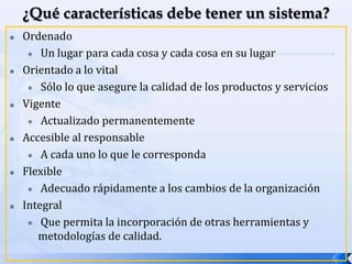  Ordenado
 Un lugar para cada cosa y cada cosa en su lugar
 Orientado a lo vital
 Sólo lo que asegure la calidad de los productos y servicios
 Vigente
 Actualizado permanentemente
 Accesible al responsable
 A cada uno lo que le corresponda
 Flexible
 Adecuado rápidamente a los cambios de la organización
 Integral
 Que permita la incorporación de otras herramientas y
metodologías de calidad.
 