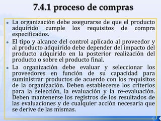  La organización debe asegurarse de que el producto
adquirido cumple los requisitos de compra
especificados.
 El tipo y alcance del control aplicado al proveedor y
al producto adquirido debe depender del impacto del
producto adquirido en la posterior realización del
producto o sobre el producto final.
 La organización debe evaluar y seleccionar los
proveedores en función de su capacidad para
suministrar productos de acuerdo con los requisitos
de la organización. Deben establecerse los criterios
para la selección, la evaluación y la re-evaluación.
Deben mantenerse los registros de los resultados de
las evaluaciones y de cualquier acción necesaria que
se derive de las mismas.
 