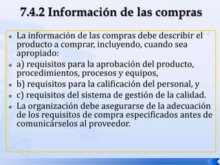  La información de las compras debe describir el
producto a comprar, incluyendo, cuando sea
apropiado:
 a) requisitos para la aprobación del producto,
procedimientos, procesos y equipos,
 b) requisitos para la calificación del personal, y
 c) requisitos del sistema de gestión de la calidad.
 La organización debe asegurarse de la adecuación
de los requisitos de compra especificados antes de
comunicárselos al proveedor.
 