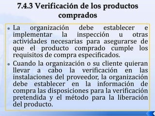  La organización debe establecer e
implementar la inspección u otras
actividades necesarias para asegurarse de
que el producto comprado cumple los
requisitos de compra especificados.
 Cuando la organización o su cliente quieran
llevar a cabo la verificación en las
instalaciones del proveedor, la organización
debe establecer en la información de
compra las disposiciones para la verificación
pretendida y el método para la liberación
del producto.
 