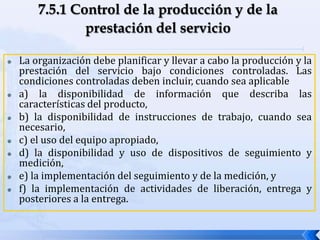  La organización debe planificar y llevar a cabo la producción y la
prestación del servicio bajo condiciones controladas. Las
condiciones controladas deben incluir, cuando sea aplicable
 a) la disponibilidad de información que describa las
características del producto,
 b) la disponibilidad de instrucciones de trabajo, cuando sea
necesario,
 c) el uso del equipo apropiado,
 d) la disponibilidad y uso de dispositivos de seguimiento y
medición,
 e) la implementación del seguimiento y de la medición, y
 f) la implementación de actividades de liberación, entrega y
posteriores a la entrega.
 