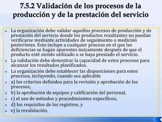  La organización debe validar aquellos procesos de producción y de
prestación del servicio donde los productos resultantes no puedan
verificarse mediante actividades de seguimiento o medición
posteriores. Esto incluye a cualquier proceso en el que las
deficiencias se hagan aparentes únicamente después de que el
producto esté siendo utilizado o se haya prestado el servicio.
 La validación debe demostrar la capacidad de estos procesos para
alcanzar los resultados planificados.
 La organización debe establecer las disposiciones para estos
procesos, incluyendo, cuando sea aplicable
 a) los criterios definidos para la revisión y aprobación de los
procesos,
 b) la aprobación de equipos y calificación del personal,
 c) el uso de métodos y procedimientos específicos,
 d) los requisitos de los registros, y
 e) la revalidación.
 