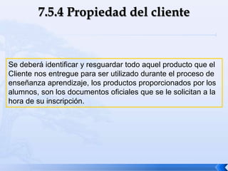 Se deberá identificar y resguardar todo aquel producto que el
Cliente nos entregue para ser utilizado durante el proceso de
enseñanza aprendizaje, los productos proporcionados por los
alumnos, son los documentos oficiales que se le solicitan a la
hora de su inscripción.
 