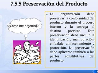 La organización debe
preservar la conformidad del
producto durante el proceso
interno y la entrega al
destino previsto. Esta
preservación debe incluir la
identificación, manipulación,
embalaje, almacenamiento y
protección. La preservación
debe aplicarse también a las
partes constitutivas del
producto.
¿Cómo me organizó?
 