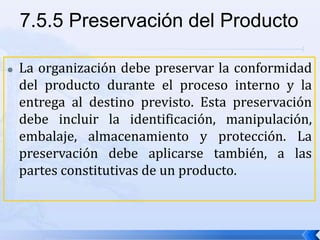  La organización debe preservar la conformidad
del producto durante el proceso interno y la
entrega al destino previsto. Esta preservación
debe incluir la identificación, manipulación,
embalaje, almacenamiento y protección. La
preservación debe aplicarse también, a las
partes constitutivas de un producto.
7.5.5 Preservación del Producto
 
