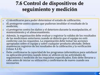 c) identificarse para poder determinar el estado de calibración;
 d) protegerse contra ajustes que pudieran invalidar el resultado de la
medición;
 e) protegerse contra los daños y el deterioro durante la manipulación, el
mantenimiento y el almacenamiento.
 Además, la organización debe evaluar y registrar la validez de los resultados
de las mediciones anteriores cuando se detecte que el equipo no está
conforme con los requisitos. La organización debe tomar las acciones
apropiadas sobre el equipo y sobre cualquier producto afectado. Deben
mantenerse registros de los resultados de la calibración y la verificación
(véase 4.2.4).
 Debe confirmarse la capacidad de los programas informáticos para satisfacer
su aplicación prevista cuando éstos se utilicen en las actividades de
seguimiento y medición de los requisitos especificados. Esto debe llevarse a
cabo antes de iniciar su utilización y confirmarse de nuevo cuando sea
necesarios
 