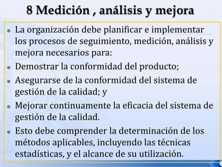  La organización debe planificar e implementar
los procesos de seguimiento, medición, análisis y
mejora necesarios para:
 Demostrar la conformidad del producto;
 Asegurarse de la conformidad del sistema de
gestión de la calidad; y
 Mejorar continuamente la eficacia del sistema de
gestión de la calidad.
 Esto debe comprender la determinación de los
métodos aplicables, incluyendo las técnicas
estadísticas, y el alcance de su utilización.
 