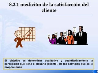 El objetivo es determinar cualitativa y cuantitativamente la
percepción que tiene el usuario (cliente), de los servicios que se le
proporcionan
 
