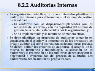  La organización debe llevar a cabo a intervalos planificados
auditorias internas para determinar si el sistema de gestión
de la calidad:
 Es conforme con las disposiciones planeadas con los
requisitos de la norma y con los requisitos del sistema de
gestión de la calidad establecidos por la organización; y
 Se ha implementado y se mantiene de manera eficaz.
 Se debe planificar un programa de auditorias tomando en
consideración el estado y la importancia de los procesos y las
áreas a auditar, así como los resultados de auditorias previas.
Se deben definir los criterios de auditoria, el alcance de la
misma, su frecuencia y metodología. La selección de los
auditores y la realización de las auditorias deben asegurar la
objetividad e imparcialidad del proceso de auditoria. Los
auditores no deben auditar su propio trabajo.
 