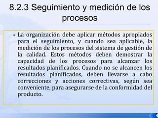  La organización debe aplicar métodos apropiados
para el seguimiento, y cuando sea aplicable, la
medición de los procesos del sistema de gestión de
la calidad. Estos métodos deben demostrar la
capacidad de los procesos para alcanzar los
resultados planificados. Cuando no se alcancen los
resultados planificados, deben llevarse a cabo
correcciones y acciones correctivas, según sea
conveniente, para asegurarse de la conformidad del
producto.
8.2.3 Seguimiento y medición de los
procesos
 