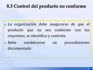  La organización debe asegurarse de que el
producto que no sea conforme con los
requisitos, se identifica y controla.
 Debe establecerse un procedimiento
documentado
 