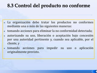  La organización debe tratar los productos no conformes
mediante una o más de las siguientes maneras:
 tomando acciones para eliminar la no conformidad detectada;
 autorizando su uso, liberación o aceptación bajo concesión
por una autoridad pertinente y, cuando sea aplicable, por el
cliente, y
 tomando acciones para impedir su uso o aplicación
originalmente previsto.
 