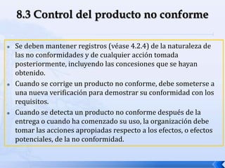  Se deben mantener registros (véase 4.2.4) de la naturaleza de
las no conformidades y de cualquier acción tomada
posteriormente, incluyendo las concesiones que se hayan
obtenido.
 Cuando se corrige un producto no conforme, debe someterse a
una nueva verificación para demostrar su conformidad con los
requisitos.
 Cuando se detecta un producto no conforme después de la
entrega o cuando ha comenzado su uso, la organización debe
tomar las acciones apropiadas respecto a los efectos, o efectos
potenciales, de la no conformidad.
 