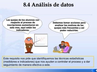 Este requisito nos pide que identifiquemos las técnicas estadísticas
(medidores e indicadores) que nos ayuden a controlar el proceso y a dar
seguimiento de manera efectiva a este.
Las quejas de los alumnos con
respecto al proceso de
inscripciones aumentaron en
este mes, aquí están los
indicadores.
Debemos tomar acciones para
analizar los motivos de las
quejas más frecuentes y así
poder reducirlas.
 
