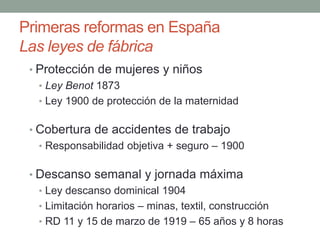 Primeras reformas en España
Las leyes de fábrica
• Protección de mujeres y niños
• Ley Benot 1873
• Ley 1900 de protección de la maternidad
• Cobertura de accidentes de trabajo
• Responsabilidad objetiva + seguro – 1900
• Descanso semanal y jornada máxima
• Ley descanso dominical 1904
• Limitación horarios – minas, textil, construcción
• RD 11 y 15 de marzo de 1919 – 65 años y 8 horas
 