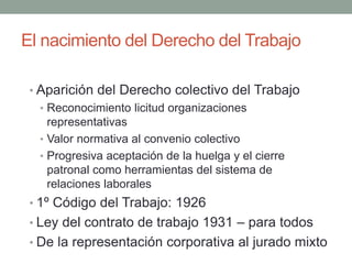 El nacimiento del Derecho del Trabajo
• Aparición del Derecho colectivo del Trabajo
• Reconocimiento licitud organizaciones
representativas
• Valor normativa al convenio colectivo
• Progresiva aceptación de la huelga y el cierre
patronal como herramientas del sistema de
relaciones laborales
• 1º Código del Trabajo: 1926
• Ley del contrato de trabajo 1931 – para todos
• De la representación corporativa al jurado mixto
 