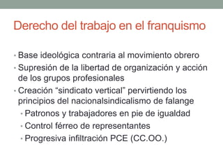 Derecho del trabajo en el franquismo
• Base ideológica contraria al movimiento obrero
• Supresión de la libertad de organización y acción
de los grupos profesionales
• Creación “sindicato vertical” pervirtiendo los
principios del nacionalsindicalismo de falange
• Patronos y trabajadores en pie de igualdad
• Control férreo de representantes
• Progresiva infiltración PCE (CC.OO.)
 