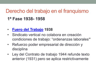 Derecho del trabajo en el franquismo
1ª Fase 1938- 1958
• Fuero del Trabajo 1938
• Sindicato vertical no colabora en creación
condiciones de trabajo: “ordenanzas laborales”
• Refuerzo poder empresarial de dirección y
disciplina
• Ley del Contrato de trabajo 1944 refunde texto
anterior (1931) pero se aplica restrictivamente
 