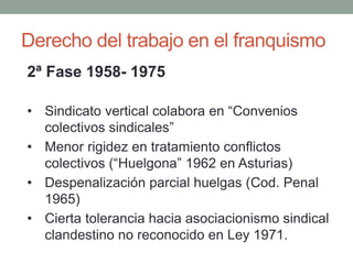 Derecho del trabajo en el franquismo
2ª Fase 1958- 1975
• Sindicato vertical colabora en “Convenios
colectivos sindicales”
• Menor rigidez en tratamiento conflictos
colectivos (“Huelgona” 1962 en Asturias)
• Despenalización parcial huelgas (Cod. Penal
1965)
• Cierta tolerancia hacia asociacionismo sindical
clandestino no reconocido en Ley 1971.
 