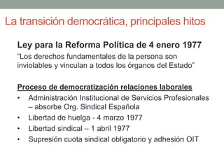 La transición democrática, principales hitos
Ley para la Reforma Política de 4 enero 1977
“Los derechos fundamentales de la persona son
inviolables y vinculan a todos los órganos del Estado”
Proceso de democratización relaciones laborales
• Administración Institucional de Servicios Profesionales
– absorbe Org. Sindical Española
• Libertad de huelga - 4 marzo 1977
• Libertad sindical – 1 abril 1977
• Supresión cuota sindical obligatorio y adhesión OIT
 