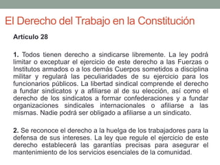 El Derecho del Trabajo en la Constitución
Artículo 28
1. Todos tienen derecho a sindicarse libremente. La ley podrá
limitar o exceptuar el ejercicio de este derecho a las Fuerzas o
Institutos armados o a los demás Cuerpos sometidos a disciplina
militar y regulará las peculiaridades de su ejercicio para los
funcionarios públicos. La libertad sindical comprende el derecho
a fundar sindicatos y a afiliarse al de su elección, así como el
derecho de los sindicatos a formar confederaciones y a fundar
organizaciones sindicales internacionales o afiliarse a las
mismas. Nadie podrá ser obligado a afiliarse a un sindicato.
2. Se reconoce el derecho a la huelga de los trabajadores para la
defensa de sus intereses. La ley que regule el ejercicio de este
derecho establecerá las garantías precisas para asegurar el
mantenimiento de los servicios esenciales de la comunidad.
 
